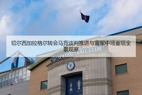 切尔西加拉格尔转会马竞谈判推进与蓝军中场重组全景观察