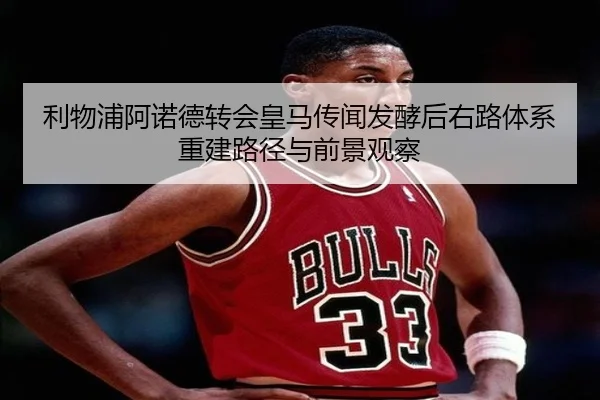 利物浦阿诺德转会皇马传闻发酵后右路体系重建路径与前景观察